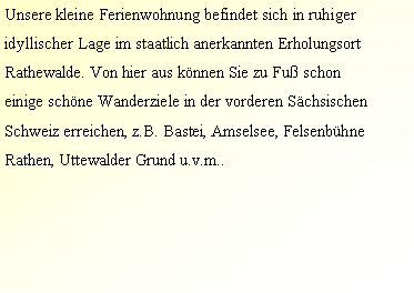 Textfeld: Unsere kleine Ferienwohnung befindet sich in ruhigeridyllischer Lage im staatlich anerkannten ErholungsortRathewalde. Von hier aus knnen Sie zu Fu schoneinige schne Wanderziele in der vorderen SchsischenSchweiz erreichen, z.B. Bastei, Amselsee, FelsenbhneRathen, Uttewalder Grund u.v.m..  
