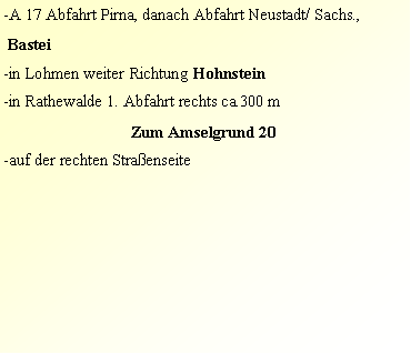 Textfeld: -A 17 Abfahrt Pirna, danach Abfahrt Neustadt/ Sachs.,  Bastei                        -in Lohmen weiter Richtung Hohnstein-in Rathewalde 1. Abfahrt rechts ca.300 m Zum Amselgrund 20-auf der rechten Straenseite 